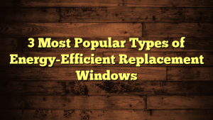 3 Most Popular Types of Energy-Efficient Replacement Windows