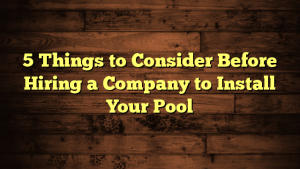 5 Things to Consider Before Hiring a Company to Install Your Pool
