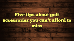 Five tips about golf accessories you can’t afford to miss