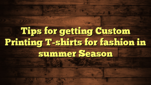 Tips for getting Custom Printing T-shirts for fashion in summer Season