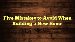 Five Mistakes to Avoid When Building a New Home