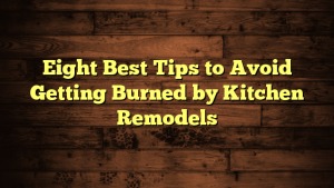 Eight Best Tips to Avoid Getting Burned by Kitchen Remodels