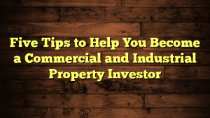 Five Tips to Help You Become a Commercial and Industrial Property Investor