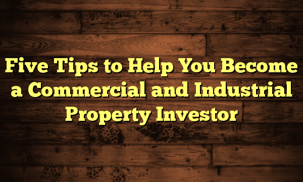 Five Tips to Help You Become a Commercial and Industrial Property Investor