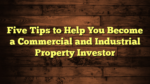 Five Tips to Help You Become a Commercial and Industrial Property Investor