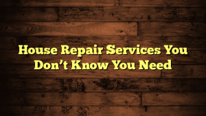 House Repair Services You Don’t Know You Need